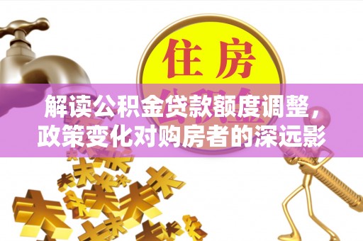 阿瓦提解读公积金贷款额度调整，政策变化对购房者的深远影响