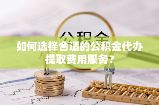 阿瓦提如何选择合适的公积金代办提取费用服务？