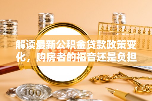 阿瓦提解读最新公积金贷款政策变化，购房者的福音还是负担？