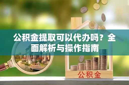 阿瓦提公积金提取可以代办吗？全面解析与操作指南