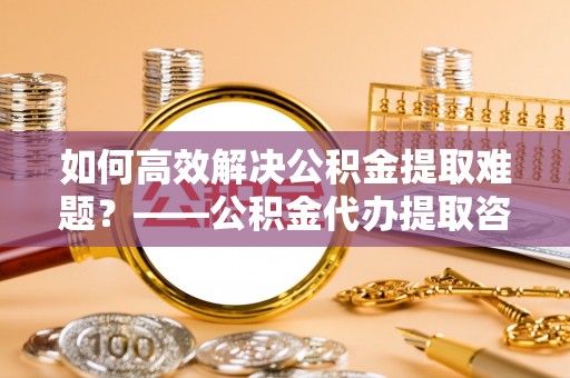 阿瓦提如何高效解决公积金提取难题？——公积金代办提取咨询服务全解析